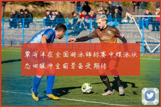 覃海洋在全国游泳锦标赛中蝶泳状态回暖冲金前景备受期待